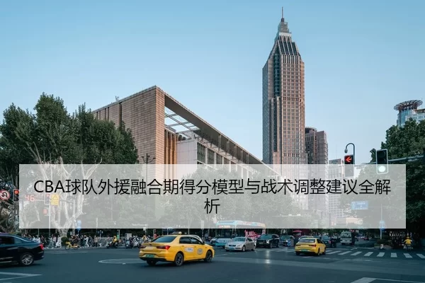 CBA球队外援融合期得分模型与战术调整建议全解析